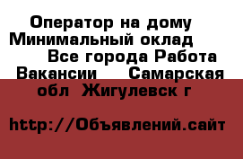 Оператор на дому › Минимальный оклад ­ 40 000 - Все города Работа » Вакансии   . Самарская обл.,Жигулевск г.